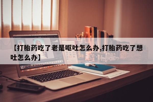 米非司酮片哪里有买【打胎药吃了老是呕吐怎么办,打胎药吃了想吐怎么办】