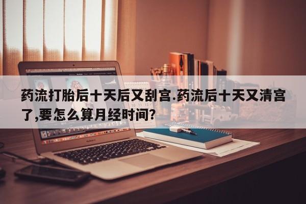 米非司酮片哪里有买药流打胎后十天后又刮宫.药流后十天又清宫了,要怎么算月经时间？