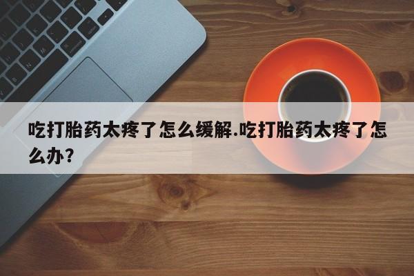 米非司酮片哪里有买吃打胎药太疼了怎么缓解.吃打胎药太疼了怎么办？