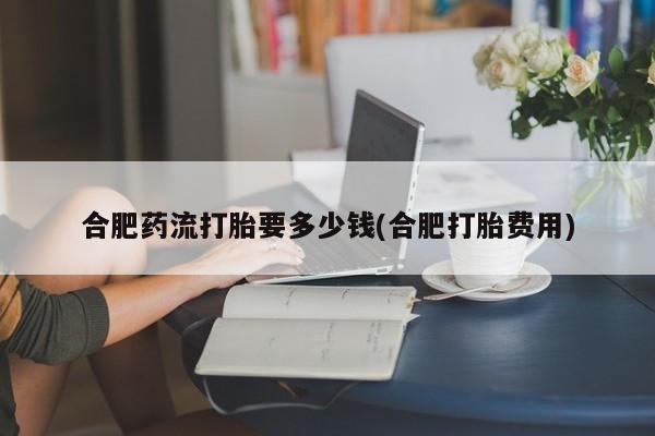 米非司酮片哪里有买合肥药流打胎要多少钱(合肥打胎费用)