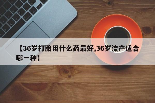米非司酮片哪里有买【36岁打胎用什么药最好,36岁流产适合哪一种】